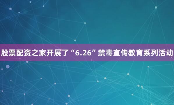 股票配资之家开展了“6.26”禁毒宣传教育系列活动
