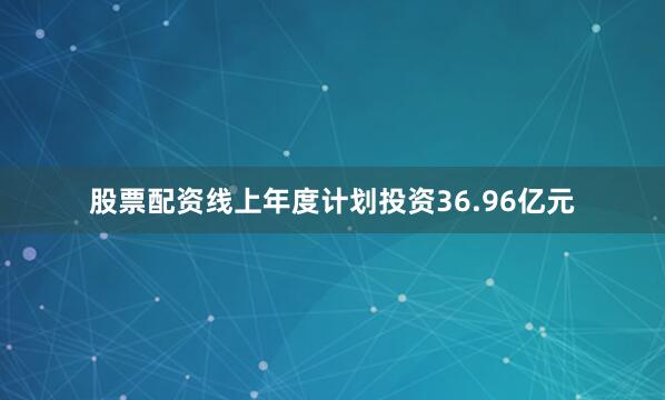 股票配资线上年度计划投资36.96亿元