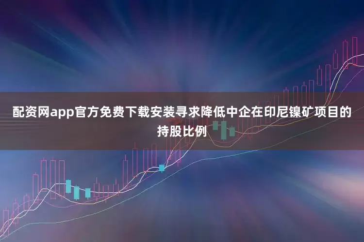 配资网app官方免费下载安装寻求降低中企在印尼镍矿项目的持股比例