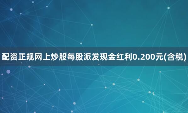 配资正规网上炒股每股派发现金红利0.200元(含税)