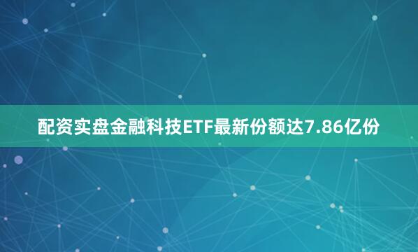 配资实盘金融科技ETF最新份额达7.86亿份