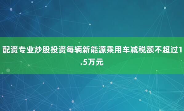配资专业炒股投资每辆新能源乘用车减税额不超过1.5万元