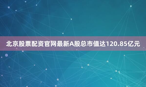北京股票配资官网最新A股总市值达120.85亿元