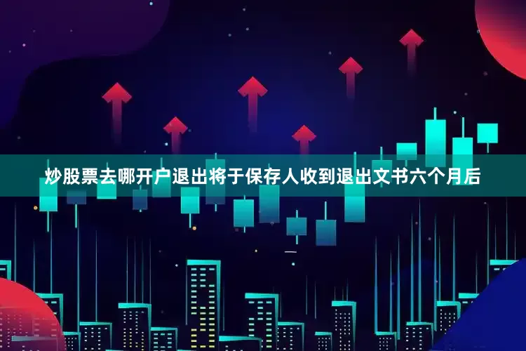 炒股票去哪开户退出将于保存人收到退出文书六个月后
