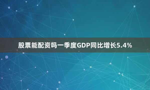 股票能配资吗一季度GDP同比增长5.4%