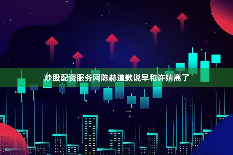 炒股配资服务网陈赫道歉说早和许婧离了