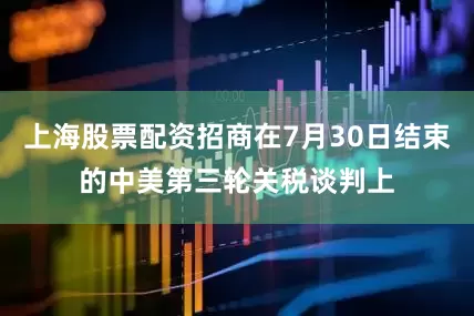 上海股票配资招商在7月30日结束的中美第三轮关税谈判上