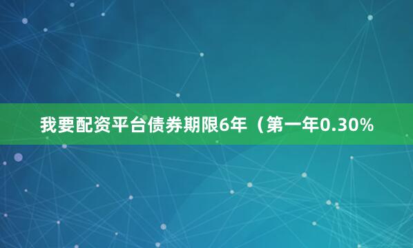我要配资平台债券期限6年（第一年0.30%