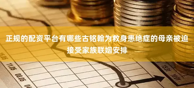 正规的配资平台有哪些古铭翰为救身患绝症的母亲被迫接受家族联姻安排