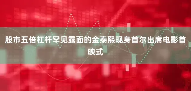 股市五倍杠杆罕见露面的金泰熙现身首尔出席电影首映式