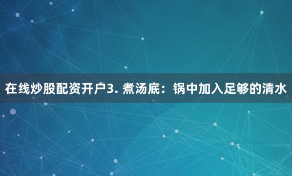 在线炒股配资开户3. 煮汤底：锅中加入足够的清水