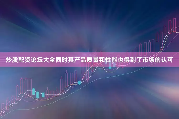 炒股配资论坛大全同时其产品质量和性能也得到了市场的认可