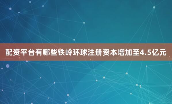 配资平台有哪些铁岭环球注册资本增加至4.5亿元