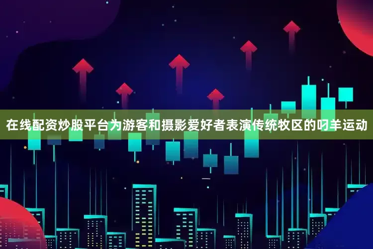 在线配资炒股平台为游客和摄影爱好者表演传统牧区的叼羊运动