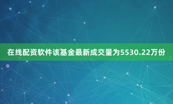 在线配资软件该基金最新成交量为5530.22万份