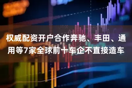 权威配资开户合作奔驰、丰田、通用等7家全球前十车企不直接造车