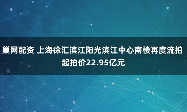 巢网配资 上海徐汇滨江阳光滨江中心南楼再度流拍 起拍价22.95亿元