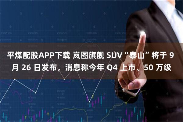 平煤配股APP下载 岚图旗舰 SUV“泰山”将于 9 月 26 日发布，消息称今年 Q4 上市、50 万级