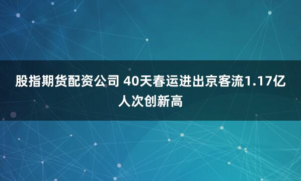 股指期货配资公司 40天春运进出京客流1.17亿人次创新高