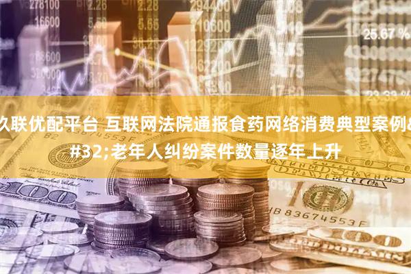 玖联优配平台 互联网法院通报食药网络消费典型案例 老年人纠纷案件数量逐年上升