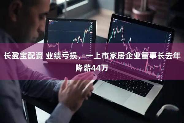 长盈宝配资 业绩亏损，一上市家居企业董事长去年降薪44万