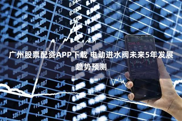 广州股票配资APP下载 电动进水阀未来5年发展趋势预测