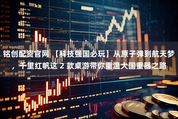 铭创配资官网 【科技强国必玩】从原子弹到航天梦，千里红帆这 2 款桌游带你重温大国重器之路