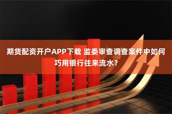 期货配资开户APP下载 监委审查调查案件中如何巧用银行往来流水？