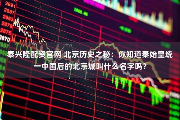 泰兴隆配资官网 北京历史之秘：你知道秦始皇统一中国后的北京城叫什么名字吗？