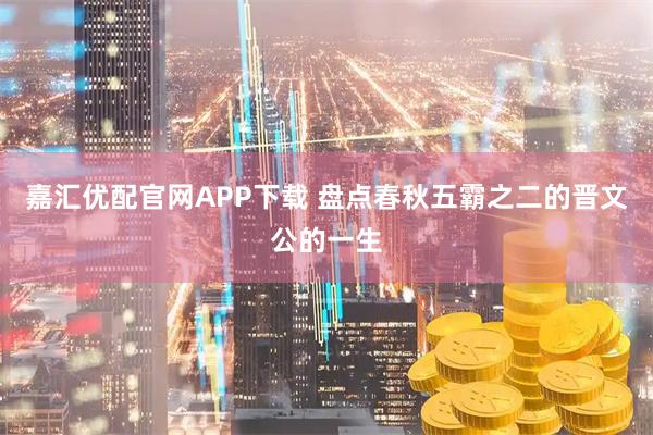 嘉汇优配官网APP下载 盘点春秋五霸之二的晋文公的一生