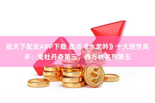 股天下配资APP下载 盘点《水龙吟》十大绝世高手：鬼牡丹夺第三，西方桃名列第五