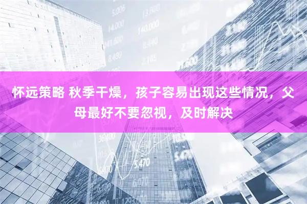 怀远策略 秋季干燥，孩子容易出现这些情况，父母最好不要忽视，及时解决