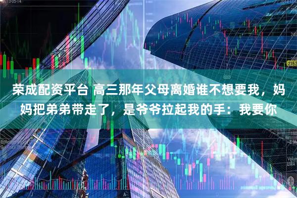 荣成配资平台 高三那年父母离婚谁不想要我，妈妈把弟弟带走了，是爷爷拉起我的手：我要你