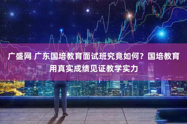 广盛网 广东国培教育面试班究竟如何？国培教育用真实成绩见证教学实力