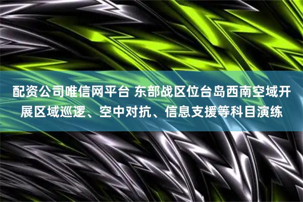配资公司唯信网平台 东部战区位台岛西南空域开展区域巡逻、空中对抗、信息支援等科目演练