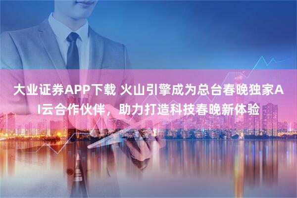 大业证券APP下载 火山引擎成为总台春晚独家AI云合作伙伴，助力打造科技春晚新体验