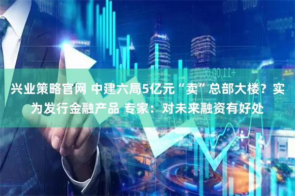 兴业策略官网 中建六局5亿元“卖”总部大楼？实为发行金融产品 专家：对未来融资有好处