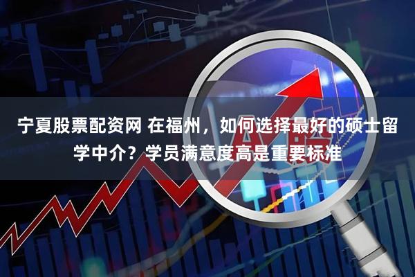 宁夏股票配资网 在福州，如何选择最好的硕士留学中介？学员满意度高是重要标准
