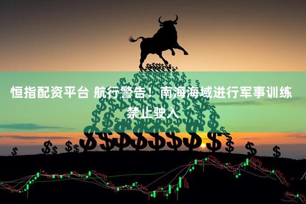 恒指配资平台 航行警告！南海海域进行军事训练 禁止驶入