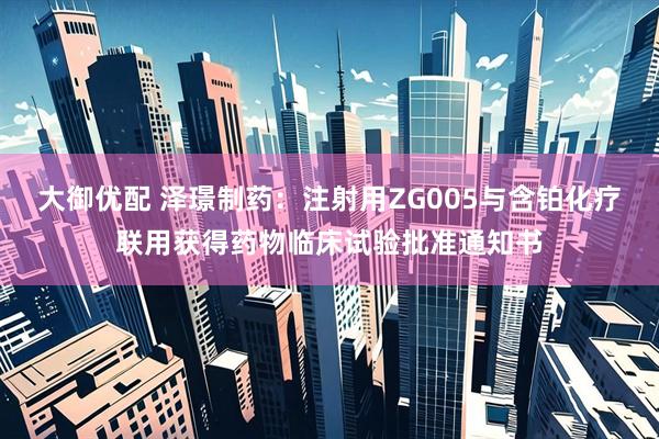 大御优配 泽璟制药：注射用ZG005与含铂化疗联用获得药物临床试验批准通知书