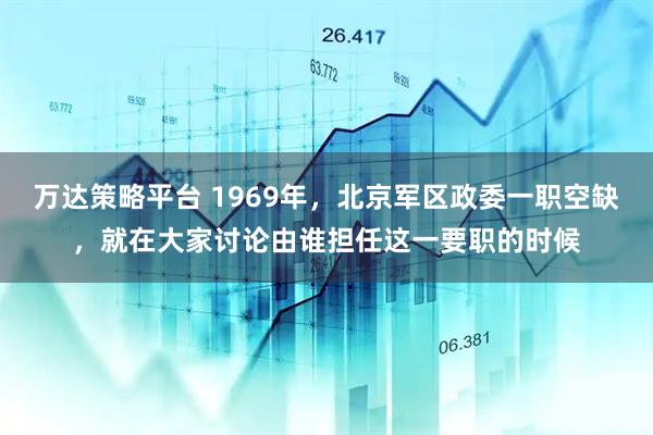 万达策略平台 1969年，北京军区政委一职空缺，就在大家讨论由谁担任这一要职的时候