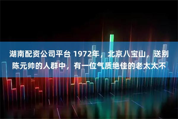 湖南配资公司平台 1972年，北京八宝山，送别陈元帅的人群中，有一位气质绝佳的老太太不